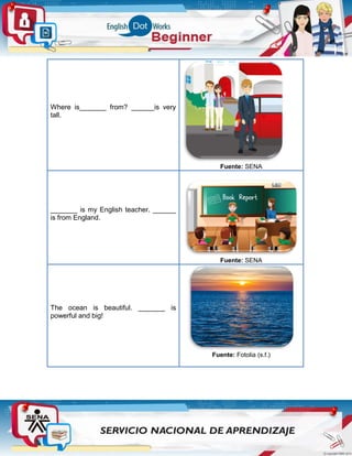 Where is_______ from? ______is very
tall.
Fuente: SENA
_______ is my English teacher. ______
is from England.
Fuente: SENA
The ocean is beautiful. _______ is
powerful and big!
Fuente: Fotolia (s.f.)
 