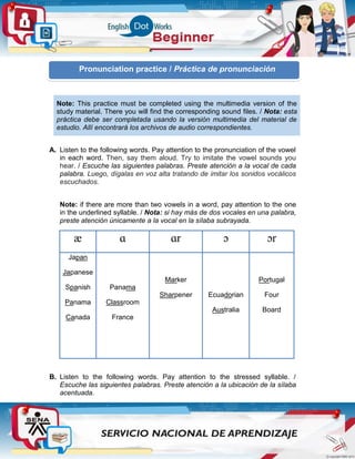 A. Listen to the following words. Pay attention to the pronunciation of the vowel
in each word. Then, say them aloud. Try to imitate the vowel sounds you
hear. / Escuche las siguientes palabras. Preste atención a la vocal de cada
palabra. Luego, dígalas en voz alta tratando de imitar los sonidos vocálicos
escuchados.
Note: if there are more than two vowels in a word, pay attention to the one
in the underlined syllable. / Nota: si hay más de dos vocales en una palabra,
preste atención únicamente a la vocal en la sílaba subrayada.
æ ɑ ɑr ɔ ɔr
Japan
Japanese
Spanish
Panama
Canada
Panama
Classroom
France
Marker
Sharpener Ecuadorian
Australia
Portugal
Four
Board
B. Listen to the following words. Pay attention to the stressed syllable. /
Escuche las siguientes palabras. Preste atención a la ubicación de la sílaba
acentuada.
Note: This practice must be completed using the multimedia version of the
study material. There you will find the corresponding sound files. / Nota: esta
práctica debe ser completada usando la versión multimedia del material de
estudio. Allí encontrará los archivos de audio correspondientes.
Pronunciation practice / Práctica de pronunciación
 