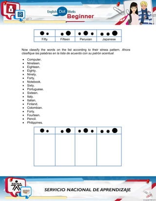 Fifty Fifteen Peruvian Japanese
Now classify the words on the list according to their stress pattern. Ahora
clasifique las palabras en la lista de acuerdo con su patrón acentual.
 Computer.
 Nineteen.
 Eighteen.
 Eighty.
 Ninety.
 Forty.
 Notebook.
 Sixty.
 Portuguese.
 Sixteen.
 Italy.
 Italian.
 Finland.
 Colombian.
 Forty.
 Fourteen.
 Pencil.
 Philippines.
 