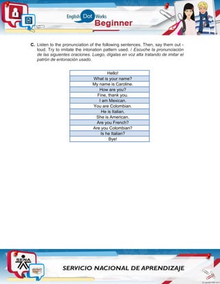 C. Listen to the pronunciation of the following sentences. Then, say them out -
loud. Try to imitate the intonation pattern used. / Escuche la pronunciación
de las siguientes oraciones. Luego, dígalas en voz alta tratando de imitar el
patrón de entonación usado.
Hello!
What is your name?
My name is Caroline.
How are you?
Fine, thank you.
I am Mexican.
You are Colombian.
He is Italian.
She is American.
Are you French?
Are you Colombian?
Is he Italian?
Bye!
 