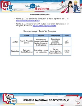 References / Referencias
 Fotolia. (s.f.). La Santamaria. Consultado el 12 de agosto de 2014, en
http://co.fotolia.com/id/54317519
 Fotolia. (s.f.). Sunset at sea with multiple color prizm. Consultado el 12
de agosto de 2014, en http://co.fotolia.com/id/64235488
Document control / Control del documento
Name Position Dependence Date
Author
Ricardo Aristizábal
Salinas
Theme expert
Asesor English Dot
Works - Programa
de bilingüismo
Dirección de
formación
profesional.
Dirección General
July
2014
Adaptation
Rachman
Bustillo Martínez
Copy editor – Línea
de producción
Centro
Agroindustrial.
Regional Quindío
August
2014
 