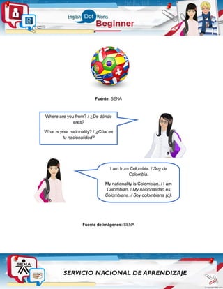 Fuente: SENA
.
Fuente de imágenes: SENA
Where are you from? / ¿De dónde
eres?
What is your nationality? / ¿Cúal es
tu nacionalidad?
I am from Colombia. / Soy de
Colombia.
My nationality is Colombian. / I am
Colombian. / My nacionalidad es
Colombiana. / Soy colombiana (o).
 