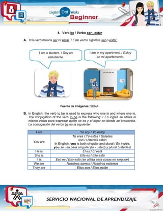 4. Verb be / Verbo ser - estar
A. This verb means ser or estar. / Este verbo significa ser o estar.
Fuente de imágenes: SENA
B. In English, the verb to be is used to express who one is and where one is.
The conjugation of the verb to be is the following: / En inglés se utiliza el
mismo verbo para expresar quién se es y el lugar en donde se encuentra.
La conjugación del verbo be es la siguiente:
I am Yo soy / Yo estoy
You are
Tú eres / Tú estás / Ustedes
son / Ustedes están
In English, you is both singular and plural / En inglés,
you se usa para singular (tú - usted) y plural (ustedes)
He is Él es / Él está
She is Ella es / Ella está
It is Eso es / Eso está (se utiliza para cosas en singular)
We are Nosotros somos / Nosotros estamos
They are Ellos son / Ellos están
I am a student. / Soy un
estudiante.
I am in my apartment. / Estoy
en mi apartamento.
 