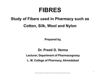 FIBRES
Study of Fibers used in Pharmacy such as
Cotton, Silk, Wool and Nylon
Prepared by,
Dr. Preeti D. Verma
Lecturer, Department of Pharmacognosy
L. M. College of Pharmacy, Ahmedabad
1
Presentation prepared for educational purpose only
 
