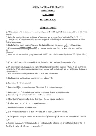 STUDY MATERIAL FOR CLASS 10
PREPARED BY
G R AHMED
SESSION: 2020-21
NUMBER SYSTEM
Q. “The product of two consecutive positive integers is divisible by 2”. Is this statement true or false? Give
reasons.
Q. Write the number of zeroes in the end of a number whose prime factorization is 22 × 53 ×32 ×17.
Q. “The product of three consecutive positive integers is divisible by 6”. Is this statement true or false?
Justify your answer.
Q. Find after how many places of decimal the decimal form of the number
27
233254
will terminate.
𝟓
Q. If remainder of (𝟓𝐦+𝟏) (𝟓𝐦+𝟑) (𝟓𝐦+𝟒)
is a natural number then find it?( Hint: take m=1 and find
the
remainder)
Q. What are the two numbers lying between 60 and 70, each of which exactly divides 224-1?(Ans: 63,65)
Q. If HCF of 65 and 117 is expressible in the form 65n – 117, and then find the value of n.
Q. On a morning walk, three persons step out together and their steps measure 30 cm, 36 cm and 40 cm
respectively. What is the minimum distance each should walk so that each can cover the same distance in
complete steps?
Q. Use Euclid’s division algorithm to find HCF of 441, 567 and 693.
Q. Find a rational and irrational number between √2 𝑎𝑛𝑑 √3.
Q. Prove that √3+√5is irrational
5
Q. Prove that 2+√3
is irrational number. Given that √3 is irrational number.
Q. Prove that 2 + 5√3 is an irrational number, given that √3is an irrationalnumber.
Q. Prove that √p+√qis irrational, where p and q are primes.
Q. Show that 12n cannot end with the digit 0 or 5 for any natural number n.
Q. Explain why 3 × 5 × 7 + 7 is a composite number.
Q. Find total number of factors of 2000.
Q. Can two numbers have 18 as their HCF and 380 as their LCM? Give reasons.
Q. If two positive integers a and b are written as a=x3y2 and b=xy3 ; x,y are prime numbers,then find lcm
(a,b) .
Q. When n is divided by 6 the remainder is 4 find remainder when 2n is 6 divisible by?(Hint: n=6q +4,
2n=12q +8 =6(2q +1) +2= 6m +2, remainder=2)
 