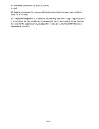 Page 6
x = np.random.randint(low=10, high=30, size=6)
print(x)
18. Covariance provides the a measure of strength of correlation between two variable or
more set of variables.
19. Simple linear regression is an approach for predicting a response using a single feature. It
is assumed that the two variables are linearly related. Hence, we try to find a linear function
that predicts the response value(y) as accurately as possible as a function of the feature or
independent variable(x).
 