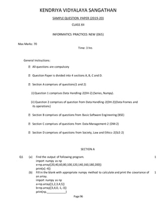 Page 96
KENDRIYA VIDYALAYA SANGATHAN
SAMPLE QUESTION PAPER (2019-20)
CLASS XII
INFORMATICS PRACTICES NEW (065)
Max Marks: 70
Time: 3 hrs
General Instructions:
All questions are compulsory
Question Paper is divided into 4 sections A, B, C and D.
Section A comprises of questions(1 and 2)
(i)Question 1 comprises Data Handling-2(DH-2) (Series, Numpy).
(ii) Question 2 comprises of question from Data Handling-2(DH-2)(Data Frames and
its operations)
Section B comprises of questions from Basic Software Engineering (BSE)
Section C comprises of questions from Data Management-2 (DM-2)
Section D comprises of questions from Society, Law and Ethics-2(SLE-2)
SECTION A
Q1 (a) Find the output of following program.
import numpy as np
x=np.array([20,40,60,80,100,120,140,160,180,200])
print(x[:-4])
1
(b) Fill in the blank with appropriate numpy method to calculate and print the covariance of
an array.
import numpy as np
a=np.array([1,2,3,4,5])
b=np.array([3,4,0,-1,-3])
print(np.____________)
1
 