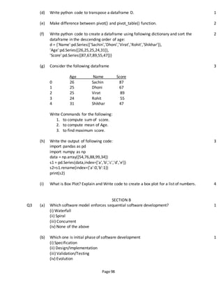 Page 98
(d) Write python code to transpose a dataframe D. 1
(e) Make difference between pivot() and pivot_table() function. 2
(f) Write python code to create a dataframe using following dictionary and sort the
dataframe in the descending order of age:
d = {'Name':pd.Series(['Sachin','Dhoni','Virat','Rohit','Shikhar']),
'Age':pd.Series([26,25,25,24,31]),
'Score':pd.Series([87,67,89,55,47])}
2
(g) Consider the following dataframe
Age Name Score
0 26 Sachin 87
1 25 Dhoni 67
2 25 Virat 89
3 24 Rohit 55
4 31 Shikhar 47
Write Commands for the following:
1. to compute sum of score.
2. to compute mean of Age.
3. to find maximum score.
3
(h) Write the output of following code:
import pandas as pd
import numpy as np
data = np.array([54,76,88,99,34])
s1 = pd.Series(data,index=['a','b','c','d','e'])
s2=s1.rename(index={'a':0,'b':1})
print(s2)
3
(i) What is Box Plot? Explain and Write code to create a box plot for a list of numbers. 4
SECTION B
Q3 (a) Which software model enforces sequential software development?
(i) Waterfall
(ii) Spiral
(iii) Concurrent
(iv) None of the above
1
(b) Which one is initial phase of software development
(i) Specification
(ii) Design/Implementation
(iii) Validation/Testing
(iv) Evolution
1
 