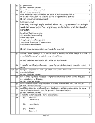 Page 103
(b) (i) Specification
(1 mark for correct answer)
1
(c) When risk assessment is very critical
(1 mark for correct answer)
1
(d) Error Reduction: because versions are tested at each incremental cycle
User satisfaction: Users are given full chance of experimenting partially
(1 mark for each correct advantage)
2
(e) PairProgramming:
Pair Programming is aagile method, where two programmers sharea single
workstation/computer. Oneprogrammer is called driver and other is called
navigator.
Benefits of Pair Programming:
•Increased software Quality
•User Satisfaction
•Easy Integration of components
•Mentoring & Learning by programmers
•Flexibility in development
(1 mark for correct explanation and 2 marks for benefits)
3
(f) Version Control System(VCS) can be considered as a kind of database. It helps us to save
a sapshot of the complete project at any point of time.
(1 mark for correct explanation and 1 marks for each feature)
3
(g) 1 mark for identification of actors , 2 marks for correct diagram and 1 mark for correct
labels
4
Q4 (a) Django is an open source web application development framework. 1
(b) Commit, Rollback
(1 mark for correct answer)
1
(c) CSV (Comma Separated Values) is a simple file format used to store tabular data, such
as a spreadsheet or database.
(1 mark for correct answer)
1
(d) Alter command is used to change/modify the structure of database object like a table, index, etc.
(1 mark for correct answer)
1
(e) An SQL result set is a set of rows from a database, as well as metadata about the query
such as the column names, and the types and sizes of each column.
(1 mark for correct answer)
1
(f) 1 mark for explanation and 2 marks for examples) 3
(g) (i) Degree: 3
Cardinality: 2
(ii) Loan_Number
(iii) Rows: 6
Columns: 5
3
 