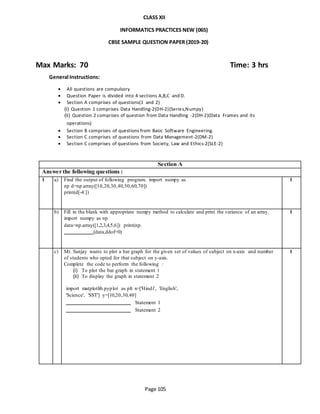 Page 105
CLASS XII
INFORMATICS PRACTICES NEW (065)
CBSE SAMPLE QUESTION PAPER (2019-20)
Max Marks: 70 Time: 3 hrs
General Instructions:
 All questions are compulsory
 Question Paper is divided into 4 sections A,B,C and D.
 Section A comprises of questions(1 and 2)
(i) Question 1 comprises Data Handling-2(DH-2)(Series,Numpy)
(ii) Question 2 comprises of question from Data Handling -2(DH-2)(Data Frames and its
operations)
 Section B comprises of questions from Basic Software Engineering.
 Section C comprises of questions from Data Management-2(DM-2)
 Section C comprises of questions from Society, Law and Ethics-2(SLE-2)
Section A
Answer the following questions :
1 a) Find the output of following program. import numpy as
np d=np.array([10,20,30,40,50,60,70])
print(d[-4:])
1
b) Fill in the blank with appropriate numpy method to calculate and print the variance of an array.
import numpy as np
data=np.array([1,2,3,4,5,6]) print(np.
(data,ddof=0)
1
c) Mr. Sanjay wants to plot a bar graph for the given set of values of subject on x-axis and number
of students who opted for that subject on y-axis.
Complete the code to perform the following :
(i) To plot the bar graph in statement 1
(ii) To display the graph in statement 2
import matplotlib.pyplot as plt x=['Hindi', 'English',
'Science', 'SST'] y=[10,20,30,40]
Statement 1
Statement 2
1
 