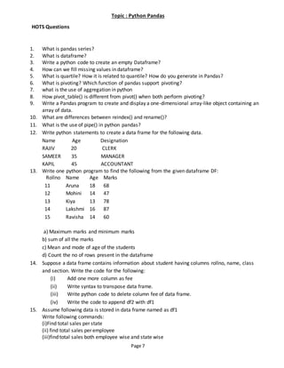Page 7
Topic : Python Pandas
HOTS Questions
1. What is pandas series?
2. What is dataframe?
3. Write a python code to create an empty Dataframe?
4. How can we fill missing values in dataframe?
5. What is quartile? How it is related to quantile? How do you generate in Pandas?
6. What is pivoting? Which function of pandas support pivoting?
7. what is the use of aggregation in python
8. How pivot_table() is different from pivot() when both perform pivoting?
9. Write a Pandas program to create and display a one-dimensional array-like object containing an
array of data.
10. What are differences between reindex() and rename()?
11. What is the use of pipe() in python pandas?
12. Write python statements to create a data frame for the following data.
Name Age Designation
RAJIV 20 CLERK
SAMEER 35 MANAGER
KAPIL 45 ACCOUNTANT
13. Write one python program to find the following from the given dataframe DF:
Rollno Name Age Marks
11 Aruna 18 68
12 Mohini 14 47
13 Kiya 13 78
14 Lakshmi 16 87
15 Ravisha 14 60
a) Maximum marks and minimum marks
b) sum of all the marks
c) Mean and mode of age of the students
d) Count the no of rows present in the dataframe
14. Suppose a data frame contains information about student having columns rollno, name, class
and section. Write the code for the following:
(i) Add one more column as fee
(ii) Write syntax to transpose data frame.
(iii) Write python code to delete column fee of data frame.
(iv) Write the code to append df2 with df1
15. Assume following data is stored in data frame named as df1
Write following commands:
(i)Find total sales per state
(ii) find total sales per employee
(iii)find total sales both employee wise and state wise
 