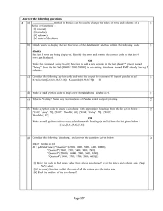 Page 107
Answer the following questions
2 a) _ method in Pandas can be used to change the index of rows and columns of a
Series or Dataframe :
(i) rename()
(ii) reindex()
(iii) reframe()
(iv) none of the above
1
b) Hitesh wants to display the last four rows of the dataframedf and has written the following code
:
df.tail()
But last 5 rows are being displayed. Identify the error and rewrite the correct code so that last 4
rows get displayed.
OR
Write the command using Insert() function to add a new column in the last place(3rd place) named
“Salary” from the list Sal=[10000,15000,20000] in an existing dataframe named EMP already having 2
columns.
1
c) Consider the following python code and write the output for statement S1 import pandas as pd
K=pd.series([2,4,6,8,10,12,14]) K.quantile([0.50,0.75]) S1
1
d) Write a small python code to drop a row fromdataframe labeled as 0. 1
e) What is Pivoting? Name any two functions of Pandas which support pivoting. 2
f) Write a python code to create a dataframe with appropriate headings from the list given below :
['S101', 'Amy', 70], ['S102', 'Bandhi', 69], ['S104', 'Cathy', 75], ['S105',
'Gundaho', 82]
OR
Write a small python codeto create a dataframewith headings(a and b) from the list given below :
[[1,2],[3,4],[5,6],[7,8]]
2
g) Consider the following dataframe, and answer the questions given below:
import pandas as pd
df = pd.DataFrame({“Quarter1":[2000, 4000, 5000, 4400, 10000],
"Quarter2":[5800, 2500, 5400, 3000, 2900],
"Quarter3":[20000, 16000, 7000, 3600, 8200],
"Quarter4":[1400, 3700, 1700, 2000, 6000]})
(i) Write the code to find mean value from above dataframedf over the index and column axis. (Skip
NaN value)
(ii) Use sum() function to find the sum of all the values over the index axis.
(iii) Find the median of the dataframedf.
3
 