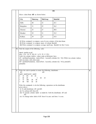 Page 108
OR
Given a data frame df1 as shown below:
(i) Write command to compute sum of every column of the data frame.
(ii) Write command to compute mean of column Rainfall.
(iii) Write command to compute average maxTemp, Rainfall for first 5 rows
h) Find the output of the following code:
import pandas as pd
data = [{'a': 10, 'b': 20},{'a': 6, 'b': 32, 'c': 22}]
#with two column indices, values same as dictionary keys
df1 = pd.DataFrame(data, index=['first', 'second'], columns=['a', 'b']) #With two column indices
with one index with other name
df2 = pd.DataFrame(data, index=['first', 'second'], columns=['a', 'b1']) print(df1)
print(df2)
3
i) Write the code in pandas to create the following dataframes :
df1 df2
4
mark1 mark2mark1 mark2
0 10 150 30 20
1 40 45 1 20 25
2 15 302 20 30
3 40 703 50 30
Write the commands to do the following operations on the dataframes
given above :
(i) To add dataframes df1 and df2.
(ii) To subtract df2 from df1
(iii) To rename column mark1 as marks1in both the dataframes df1 and
df2.
(iv) To change index label of df1 from 0 to zero and from 1 to one.
City Maxtemp MinTemp RainFall
Delhi 40 32 24.1
Bengaluru 31 25 36.2
Chennai 35 27 40.8
Mumbai 29 21 35.2
Kolkata 39 23 41.8
 