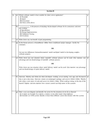 Page 109
Section B
3 a) Which software model is best suitable for client server application?
(i) Waterfall
(ii) Spiral
(iii) Concurrent
(iv) None of the above
1
b) _ _ is the process of checking the developed software for its correctness and error
free working
(i) Specification
(ii) Design/Implementation
(iii) Validation/Testing
(iv) Evolution
1
c) Write down any one benefit of pair programming. 1
d) In the Scrum process, a ScrumMaster differs from a traditional project manager. Justify the
statement.
OR
List any two differences betweenIncremental model and Spiral model in developing complex
software projects.
2
e) Write down any one situation where waterfall software process can be used. Also mention one
advantage and one disadvantage of waterfall software process.
OR
Write down any one situation where spiral delivery model can be used. Also mention one advantage
and one disadvantage of spiral delivery model.
3
f) Gunveen, Marshy and Aloha are three developers working on an exciting new app, and the launch
day is just a day away. Gunveen creates an unmanaged package and saves it Aloha’s folder. Marshy
also writes a new piece of code and saves it in Aloha’s folder. What could go wrong on the day of the
launch? Explain and also mention how version control can help teams in this scenario.
3
g) Draw a use case diagram and identify the actors for the situations (i) do (ii) as directed:
(i) A repair can be made by a master, a trainee or any other repair shop employee.
(ii) Consider an ATM system. Identify at least three different actors that interact with this system.
4
 