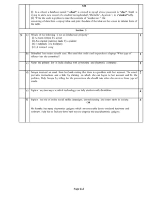 Page 112
OR
(i) In a school, a database named “school” is created in mysql whose password is “cbse”. Smith is
trying to add a new record of a student havingdetails(3,’Michelle’,’Agartala’) in a“student”table.
(ii) Write the code in python to read the contents of “number.csv” file
consisting of data from a mysql table and print the data of the table on the screen in tabular form of
the table.
Section D
5 a) Which of the following is not an intellectual property?
(i) A poem written by a poet
(ii) An original painting made by a painter
(iii) Trademark of a Company
(iv) A remixed song
1
b) Jhilmalini has stolen a credit card. She used that credit card to purchase a laptop. What type of
offence has she committed?
1
c) Name the primary law in India dealing with cybercrime and electronic commerce. 1
d) Sutapa received an email from her bank stating that there is a problem with her account. The email
provides instructions and a link, by clicking on which she can logon to her account and fix the
problem. Help Sutapa by telling her the precautions she should take when she receives these type of
emails.
2
e) Explain any two ways in which technology can help students with disabilities. 2
f) Explain the role of online social media campaigns, crowdsourcing and smart mobs in society.
OR
Ms Samtha has many electronics gadgets which are not usable due to outdated hardware and
software. Help her to find any three best ways to dispose the used electronic gadgets.
3
 