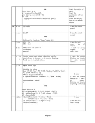 Page 114
OR
import numpy as np
Z = np.arange(9).reshape(3,3)
print (Z) x=np.where((Z%2)==0)
for i in x:
Z[x]=np.random.randint(low=10,high=20) print(Z)
1 mark for creation of
matrix
1 mark for
identification of even
number
1 mark for changing
value of 0 to random
number
Q2 a) Ans (ii) reindex (1 mark for correct
answer)
b) Ans df.tail(4)
OR
EMP.insert(loc=3,column=”Salary”,value=Sal)
(1 mark for correct
answer)
c) Ans 0.50 8.0
0.75 11.0
(1 mark for each
correct line of
output)
d) Ans # Drop rows with label 0 df
= df.drop(0)
print(df )
( 1 mark for giving
complete and
correct code)
e) An
s
Pivoting means to use unique values from specified
index/columns to form apex of the resulting dataframe.
Pivot() and pivot_table() methods
(1 mark for correct
definition and ½ mark
for each correct
example)
f) Ans import pandas as pd
# initialize list oflists
data = [['S101', 'Amy', 70], ['S102', 'Bandhi', 69], ['S104', 'Cathy',
75], ['S105', 'Gundaho', 82]]
# Create the pandas DataFrame
df = pd.DataFrame(data, columns = ['ID', 'Name', 'Marks'])
# printdataframe. print(df
)
OR
import pandas as pd
df = pd.DataFrame([[1, 2], [3, 4]], columns = ['a','b'])
df2 = pd.DataFrame([[5, 6], [7, 8]], columns = ['a','b'])
df = df.append(df2)
2 marks
(½ mark for correct
initialization, 1 mark
for correct
dataframe and ½ mark
for printing dataframe)
g)Ans (i) print(df.mean(axis = 1, skipna = True))
print(df.mean(axis = 0, skipna = True))
(ii) print(df.sum(axis = 1, skipna = True))
(iii) print(df.median())
3 marks
(1 mark for each
correct code )
 