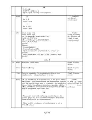 Page 115
OR
(i) df1.sum()
(ii) df1[‘Rainfall’].mean()
(iii) df1.loc[:11, ‘maxtemp’:’Rainfall’].mean( )
h)Ans a b
first 10 20
second 6 32 a
b1
first 10 NaN
second 6 NaN
3 marks (½
mark for each
correct output)
i)Ans import numpy as np
import pandas as pd
df1 =pd.DataFrame({'mark1':[30,40,15,40],
'mark2':[20,45,30,70]});
df2 =pd.DataFrame({'mark1':[10,20,20,50],
'mark2':[15,25,30,30]});
print(df1)
print(df2)
(i) print(df1.add(df2))
(ii) print(df1.subtract(df2))
(iii) df1.rename(columns={'mark1':'marks1'}, inplace=True)
print(df1)
(iv) df1.rename(index = {0: "zero", 1:"one"}, inplace = True)
print(df1)
4 marks
(1 mark for creating
each dataframe and
½ mark for each
correct command)
Section B
Q3 a)Ans Concurrent Process model (1 mark for correct
answer)
b)Ans Validation/Testing (1 mark for correct
answer)
c)Ans Improved code quality: As second partner reviews the code
simultaneously, it reduces the chances of mistake.
(1 mark for correct
answer)
d)Ans  The ScrumMaster is the servant leader to the Product Owner,
Development Team and Organization with no hierarchical authority
over the team but rather more of a facilitator, the ScrumMaster
ensures that the team adheres to Scrum theory, practices, and rules.
The ScrumMaster protects the team by doing anything possible to
help the team perform at the highest level.
OR
Incremental model works on the stage-wise development of a
complex project that involves real time data whereas Spiral model
works on risk analysis of a real time situation.
Spiral model is a combination of both Incremental as well as
Waterfall method.
2 marks
(1 mark for correct
answer and 1 mark for
correct
justification)
 