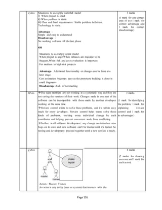 Page 116
e)Ans Situations to use/apply waterfall model
i) When project is small
ii) When problem is static.
iii) Clear and fixed requirements. Stable problem definition.
Technology is static.
Advantage :
Simple and easy to understand
Disadvantage :
No working software till the last phase
OR
Situations to use/apply spiral model
When project is large,When releases are required to be
frequent,When risk and costs evaluation is important
For medium to high-risk projects
Advantage- Additional functionality or changes can be done at a
later stage
Cost estimation becomes easy as the prototype building is done in
small fragments
Disadvantage-Risk of not meeting
3 marks
(1 mark for any correct
area of use 1 mark for
correct advantage and
1 mark for correct
disadvantage)
f)Ans The team members are not working in a systematic way and they are
not saving the versions of their work. Changes made in one part of the
software can be incompatible with those made by another developer
working at the same time.
Version control exists to solve these problems, and it’s within easy
reach for every developer. Version control helps teams solve these
kinds of problems, tracking every individual change by each
contributor and helping prevent concurrent work from conflicting.
Further, in all software development, any change can introduce new
bugs on its own and new software can't be trusted until it's tested. So
testing and development proceed together until a new version is ready.
3 marks
(1 mark for identifying
the problem, 1 mark for
explaining version
control and 1 mark for
its advantages)
g)Ans
Actors : Master, Trainee
4 marks
(2 marks for drawing
use case and 1 mark for
each actor)
An actor is any entity (user or system) that interacts with the
 