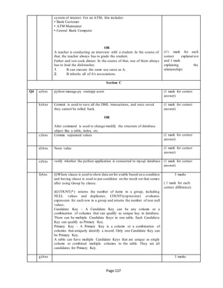 Page 117
system of interest. For an ATM, this includes:
• Bank Customer
• ATM Maintainer
• Central Bank Computer
OR
A teacher is conducting an interview with a student. In the course of
that, the teacher always has to grade the student.
Father and son cook dinner. In the course of that, one of them always
has to load the dishwasher.
1. B can execute the same use cases as A.
2. B inherits all of A's associations.
(1½ mark for each
correct explanation
and 1 mark
explaining the
relationship)
Section C
Q4 a)Ans python manage.py startapp users (1 mark for correct
answer)
b)Ans Commit is used to save all the DML transactions, and once saved
they cannot be rolled back.
OR
Alter command is used to change/modify the structure of database
object like a table, index, etc.
(1 mark for correct
answer)
c)Ans Comma separated values (1 mark for correct
answer)
d)Ans None value (1 mark for correct
answer)
e)Ans verify whether the python application is connected to mysql database. (1 mark for correct
answer)
f)Ans (i)Where clause is used to show data set for a table based on a condition
and having clause is used to put condition on the result set that comes
after using Group by clause.
(ii) COUNT(*) returns the number of items in a group, including
NULL values and duplicates. COUNT(expression) evaluates
expression for each row in a group and returns the number of non null
values.
Candidate Key – A Candidate Key can be any column or a
combination of columns that can qualify as unique key in database.
There can be multiple Candidate Keys in one table. Each Candidate
Key can qualify as Primary Key.
Primary Key – A Primary Key is a column or a combination of
columns that uniquely identify a record. Only one Candidate Key can
be Primary Key.
A table can have multiple Candidate Keys that are unique as single
column or combined multiple columns to the table. They are all
candidates for Primary Key.
3 marks
( 1 mark for each
correct difference)
g)Ans 3 marks
 