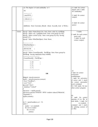 Page 118
(i) The degree is 6 and cardinality is 5. (½ mark for correct
(ii)
degree and ½ mark
for cardinality)
+------------+
| max(DOJ) | (1 mark for correct
+------------+ output)
| 1998-02-21 |
+------------+
(1 mark for correct
(iii)Delete from Customer_Details where Accumlt_Amt is NULL;
query)
h)Ans mysql> Select Name,SalesAmt from Store order by noOfEmp; 4 marks
(1 mark for each correct
query and
½ mark for each
correct output)
(i)
1 mark for correct
connection
establishment
½ mark for activation
of cursor and ½ mark
for correct executable
insert command
Or 2 full marks for any
other correct program
(ii)
(1 mark for correct
opening of csv file in
read mode, ½ mark for
csv.reader()
command and ½ mark
for printing content of
csv file)
mysql> Select city, sum(SalesAmt) from store group by City;
mysql> Select count(*),City from store group by City having
count(*)>2;
mysql> Select Min(DateOpen) from Store;
+---------------+
| Min(DateOpen) |
+---------------+
| 2015-02-06 |
+---------------+
mysql> Select Count(StoreId), NoOfEmp from Store group by
NoOfemp having max(SalesAmt)<60000;
+----------------+---------+
| Count(StoreId) | NoOfEmp |
+----------------+---------+
| 1 | 10 |
| 1 | 11 |
| 1 | 5 |
| 1 | 7 |
+----------------+---------+
OR
i)import mysql.connector
mydb = mysql.connector.connect(
host="localhost",
user="root",
passwd="cbse",
database="school"
)
mycursor = mydb.cursor()
mycursor.execute("INSERT INTO student values(3,'Michelle',
'Agartala');")
mydb.commit()
ii) f = open('numbers.csv', 'r')
with f:
reader = csv.reader(f)
for row in reader:
for e in row:
print(e)
 