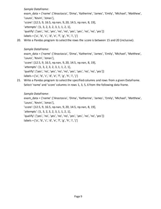 Page 9
Sample DataFrame:
exam_data = {'name': ['Anastasia', 'Dima', 'Katherine', 'James', 'Emily', 'Michael', 'Matthew',
'Laura', 'Kevin', 'Jonas'],
'score': [12.5, 9, 16.5, np.nan, 9, 20, 14.5, np.nan, 8, 19],
'attempts': [1, 3, 2, 3, 2, 3, 1, 1, 2, 1],
'qualify': ['yes', 'no', 'yes', 'no', 'no', 'yes', 'yes', 'no', 'no', 'yes']}
labels = ['a', 'b', 'c', 'd', 'e', 'f', 'g', 'h', 'i', 'j']
20. Write a Pandas program to select the rows the score is between 15 and 20 (inclusive).
Sample DataFrame:
exam_data = {'name': ['Anastasia', 'Dima', 'Katherine', 'James', 'Emily', 'Michael', 'Matthew',
'Laura', 'Kevin', 'Jonas'],
'score': [12.5, 9, 16.5, np.nan, 9, 20, 14.5, np.nan, 8, 19],
'attempts': [1, 3, 2, 3, 2, 3, 1, 1, 2, 1],
'qualify': ['yes', 'no', 'yes', 'no', 'no', 'yes', 'yes', 'no', 'no', 'yes']}
labels = ['a', 'b', 'c', 'd', 'e', 'f', 'g', 'h', 'i', 'j']
21. Write a Pandas program to select the specified columns and rows from a given DataFrame.
Select 'name' and 'score' columns in rows 1, 3, 5, 6 from the following data frame.
Sample DataFrame:
exam_data = {'name': ['Anastasia', 'Dima', 'Katherine', 'James', 'Emily', 'Michael', 'Matthew',
'Laura', 'Kevin', 'Jonas'],
'score': [12.5, 9, 16.5, np.nan, 9, 20, 14.5, np.nan, 8, 19],
'attempts': [1, 3, 2, 3, 2, 3, 1, 1, 2, 1],
'qualify': ['yes', 'no', 'yes', 'no', 'no', 'yes', 'yes', 'no', 'no', 'yes']}
labels = ['a', 'b', 'c', 'd', 'e', 'f', 'g', 'h', 'i', 'j']
 