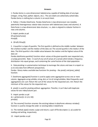 Page 10
Answers
1. Pandas Series is a one-dimensional labeled array capable of holding data of any type
(integer, string, float, python objects, etc.) . The axis labels are collectively called index.
Pandas Series is nothing but a column in an excel sheet.
2. Python | Pandas DataFrame. Pandas DataFrame is two-dimensional size-mutable,
potentially heterogeneous tabular data structure with labeled axes (rows and columns). A
Data frame is a two-dimensional data structure, i.e., data is aligned in a tabular fashion in
rows and columns.
3. Import pandas as pd
Df=pd.DataFrame()
Print(df)
4. Df=df1.fillna(0)
5. A quartile is a type of quantile. The first quartile is defined as the middle number between
the smallest number and the median of the data set. The second quartile is the median of the
data. The third quartile is the middle value between the median and the highest value of the
data set
Pandas dataframe.quantile() function return values at the given quantile over requested axis,
a numpy.percentile. Note : In each of any set of values of a variate which divide a frequency
distribution into equal groups, each containing the same fraction of the total population.
6. Data pivioting is summarization technique to rearrange the coluns and rows in a report so
as to view data from different prospectives.
Pandas library makes available two functions for pivoting – the pivot() and pivot_table()
function.
7. Dataframe.aggregate() function is used to apply some aggregation across one or more
column. Aggregate using callable, string, dict, or list of string/callables. Most frequently used
aggregations are: sum: Return the sum of the values for the requested axis. min: Return the
minimum of the values for the requested axis.
8. pivot() is used for pivoting without aggregation. Therefor, it can’t deal with duplicate
values for one index/column pair.
9. import pandas as pd
ds = pd.Series([2, 4, 6, 8, 10])
print(ds)
10. The rename() function renames the existing indexes in dataframe whereas reindex()
function is used to change the order or existing lables in dataframe
11. The method pipe() creates a pipe and returns a pair of file descriptors (r, w) usable for
reading and writing, respectively.
12. import pandas as pd
 