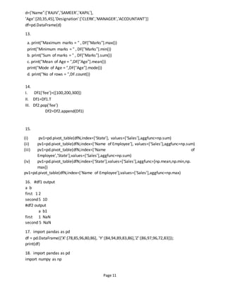 Page 11
d={‘Name”:[‘RAJIV’,’SAMEER’,’KAPIL’],
’Age’:[20,35,45],’Designation’:[‘CLERK’,’MANAGER’,’ACCOUNTANT’]}
df=pd.DataFrame(d)
13.
a. print(“Maximum marks = “ , DF[“Marks”].max())
print(“Minimum marks = “ , DF[“Marks”].min())
b. print(“Sum of marks = “ , DF[“Marks”].sum())
c. print(“Mean of Age = “,DF[“Age”].mean())
print(“Mode of Age = “,DF[“Age”].mode())
d. print(“No of rows = “,DF.count())
14.
I. Df1[‘fee’]=([100,200,300])
II. Df1=Df1.T
III. Df2.pop(‘fee’)
Df2=Df2.append(Df1)
15.
(i) pv1=pd.pivot_table(dfN,index=[‘State’], values=[‘Sales’],aggfunc=np.sum)
(ii) pv1=pd.pivot_table(dfN,index=[‘Name of Employee’], values=[‘Sales’],aggfunc=np.sum)
(iii) pv1=pd.pivot_table(dfN,index=[‘Name of
Employee’,’State’],values=[‘Sales’],aggfunc=np.sum)
(iv) pv1=pd.pivot_table(dfN,index=[‘State’],values=[‘Sales’],aggfunc=[np.mean,np.min,np.
max])
pv1=pd.pivot_table(dfN,index=[‘Name of Employee’],values=[‘Sales’],aggfunc=np.max)
16. #df1 output
a b
first 1 2
second5 10
#df2 output
a b1
first 1 NaN
second 5 NaN
17. import pandas as pd
df = pd.DataFrame({'X':[78,85,96,80,86], 'Y':[84,94,89,83,86],'Z':[86,97,96,72,83]});
print(df)
18. import pandas as pd
import numpy as np
 