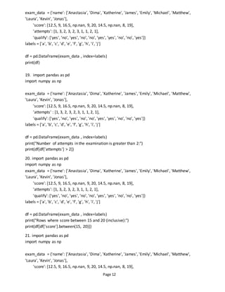 Page 12
exam_data = {'name': ['Anastasia', 'Dima', 'Katherine', 'James', 'Emily', 'Michael', 'Matthew',
'Laura', 'Kevin', 'Jonas'],
'score': [12.5, 9, 16.5, np.nan, 9, 20, 14.5, np.nan, 8, 19],
'attempts': [1, 3, 2, 3, 2, 3, 1, 1, 2, 1],
'qualify': ['yes', 'no', 'yes', 'no', 'no', 'yes', 'yes', 'no', 'no', 'yes']}
labels = ['a', 'b', 'c', 'd', 'e', 'f', 'g', 'h', 'i', 'j']
df = pd.DataFrame(exam_data , index=labels)
print(df)
19. import pandas as pd
import numpy as np
exam_data = {'name': ['Anastasia', 'Dima', 'Katherine', 'James', 'Emily', 'Michael', 'Matthew',
'Laura', 'Kevin', 'Jonas'],
'score': [12.5, 9, 16.5, np.nan, 9, 20, 14.5, np.nan, 8, 19],
'attempts' : [1, 3, 2, 3, 2, 3, 1, 1, 2, 1],
'qualify': ['yes', 'no', 'yes', 'no', 'no', 'yes', 'yes', 'no', 'no', 'yes']}
labels = ['a', 'b', 'c', 'd', 'e', 'f', 'g', 'h', 'i', 'j']
df = pd.DataFrame(exam_data , index=labels)
print("Number of attempts in the examination is greater than 2:")
print(df[df['attempts'] > 2])
20. import pandas as pd
import numpy as np
exam_data = {'name': ['Anastasia', 'Dima', 'Katherine', 'James', 'Emily', 'Michael', 'Matthew',
'Laura', 'Kevin', 'Jonas'],
'score': [12.5, 9, 16.5, np.nan, 9, 20, 14.5, np.nan, 8, 19],
'attempts': [1, 3, 2, 3, 2, 3, 1, 1, 2, 1],
'qualify': ['yes', 'no', 'yes', 'no', 'no', 'yes', 'yes', 'no', 'no', 'yes']}
labels = ['a', 'b', 'c', 'd', 'e', 'f', 'g', 'h', 'i', 'j']
df = pd.DataFrame(exam_data , index=labels)
print("Rows where score between 15 and 20 (inclusive):")
print(df[df['score'].between(15, 20)])
21. import pandas as pd
import numpy as np
exam_data = {'name': ['Anastasia', 'Dima', 'Katherine', 'James', 'Emily', 'Michael', 'Matthew',
'Laura', 'Kevin', 'Jonas'],
'score': [12.5, 9, 16.5, np.nan, 9, 20, 14.5, np.nan, 8, 19],
 
