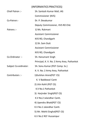 (INFORMATICS PRACTICES)
Chief Patron :- Sh. Santosh Kumar Mall, IAS
Commissioner (KVS)
Co-Patron:- Dr. P. Devakumar
Deputy Commissioner, KVS RO Chd.
Patrons :- 1) Ms. Rukmani
Assistant Commissioner
KVS RO, Chandigarh
2) Sh. Som Dutt
Assistant Commissioner
KVS RO, Chandigarh
Co-Ordinator :- Sh. Hanumant Singh
Principal, K. V. No. 2 Army Area, Pathankot
Subject Co-ordinator: Sh. Sonu Kumar (PGT Comp. Sc.)
K. V. No. 2 Army Area, Pathankot
Contributors :- 1)Gulshan Arora(PGT CS)
K. V Baddowal Cantt
2) Jitin Kohli (PGT CS)
K.V No.1 Pathankot
3) Harjinder Singh(PGT CS)
K.V No.2 Jalandhar Cantt.
4) Upendra Bhatt(PGT CS)
K.V No.1 Jalandhar Cantt.
5) Mr. Mohit Singhal(PGT CS)
K.V No.2 RCF Hussainpur
 