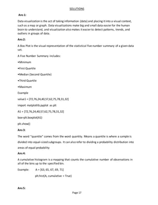 Page 17
SOLUTIONS
Ans 1:
Data visualization is the act of taking information (data) and placing it into a visual context,
such as a map or graph. Data visualizations make big and small data easier for the human
brain to understand, and visualization also makes it easier to detect patterns, trends, and
outliers in groups of data.
Ans 2:
A Box Plot is the visual representation of the statistical five number summary of a given data
set.
A Five Number Summary includes:
•Minimum
•First Quartile
•Median (Second Quartile)
•Third Quartile
•Maximum
Example
value1 = [72,76,24,40,57,62,75,78,31,32]
import matplotlib.pyplot as plt
A1 = [72,76,24,40,57,62,75,78,31,32]
box=plt.boxplot(A1)
plt.show()
Ans 3:
The word “quantile” comes from the word quantity. Means a quantile is where a sample is
divided into equal-sized subgroups. It can also refer to dividing a probability distribution into
areas of equal probability
Ans 4:
A cumulative histogram is a mapping that counts the cumulative number of observations in
all of the bins up to the specified bin.
Example: A = [63, 65, 67, 69, 71]
plt.hist(A, cumulative = True)
Ans 5:
 
