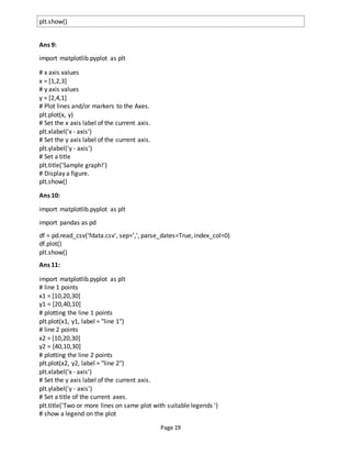 Page 19
plt.show()
Ans 9:
import matplotlib.pyplot as plt
# x axis values
x = [1,2,3]
# y axis values
y = [2,4,1]
# Plot lines and/or markers to the Axes.
plt.plot(x, y)
# Set the x axis label of the current axis.
plt.xlabel('x - axis')
# Set the y axis label of the current axis.
plt.ylabel('y - axis')
# Set a title
plt.title('Sample graph!')
# Display a figure.
plt.show()
Ans 10:
import matplotlib.pyplot as plt
import pandas as pd
df = pd.read_csv('fdata.csv', sep=',', parse_dates=True, index_col=0)
df.plot()
plt.show()
Ans 11:
import matplotlib.pyplot as plt
# line 1 points
x1 = [10,20,30]
y1 = [20,40,10]
# plotting the line 1 points
plt.plot(x1, y1, label = "line 1")
# line 2 points
x2 = [10,20,30]
y2 = [40,10,30]
# plotting the line 2 points
plt.plot(x2, y2, label = "line 2")
plt.xlabel('x - axis')
# Set the y axis label of the current axis.
plt.ylabel('y - axis')
# Set a title of the current axes.
plt.title('Two or more lines on same plot with suitable legends ')
# show a legend on the plot
 
