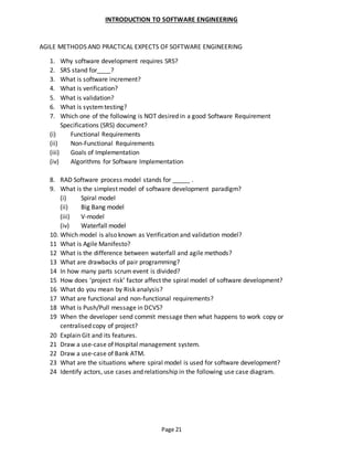 Page 21
INTRODUCTION TO SOFTWARE ENGINEERING
AGILE METHODS AND PRACTICAL EXPECTS OF SOFTWARE ENGINEERING
1. Why software development requires SRS?
2. SRS stand for____?
3. What is software increment?
4. What is verification?
5. What is validation?
6. What is systemtesting?
7. Which one of the following is NOT desired in a good Software Requirement
Specifications (SRS) document?
(i) Functional Requirements
(ii) Non-Functional Requirements
(iii) Goals of Implementation
(iv) Algorithms for Software Implementation
8. RAD Software process model stands for _____ .
9. What is the simplest model of software development paradigm?
(i) Spiral model
(ii) Big Bang model
(iii) V-model
(iv) Waterfall model
10. Which model is also known as Verification and validation model?
11 What is Agile Manifesto?
12 What is the difference between waterfall and agile methods?
13 What are drawbacks of pair programming?
14 In how many parts scrum event is divided?
15 How does ‘project risk’ factor affect the spiral model of software development?
16 What do you mean by Risk analysis?
17 What are functional and non-functional requirements?
18 What is Push/Pull message in DCVS?
19 When the developer send commit message then what happens to work copy or
centralised copy of project?
20 Explain Git and its features.
21 Draw a use-case of Hospital management system.
22 Draw a use-case of Bank ATM.
23 What are the situations where spiral model is used for software development?
24 Identify actors, use cases and relationship in the following use case diagram.
 