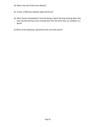 Page 23
28 What is the role of the Scrum Master?
29 Is there a difference between Agile and Scrum?
30 What should a Development Team do during a Sprint Planning meeting when they
have realized that they have selected more than the items they can complete in a
Sprint?
31 Which of the following is delivered at the end of the Sprint?
 
