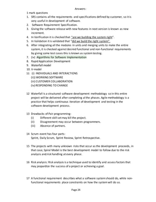 Page 24
Answers:
1 mark questions
1. SRS contains all the requirements and specifications defined by customer, so it is
very useful in development of software.
2. Software Requirement Specification.
3. Giving the software release with new features in next version is known as new
increment.
4. In Verification it is checked that “are we building the system right”.
5. In Validation it is validated that “did we build the right system”.
6. After integrating all the modules in units and merging units to make the entire
system, it is checked against desired functional and non-functional requirements
by giving some test cases this is known as systemtesting.
7. (iv) Algorithms for Software Implementation
8. Rapid Application Development
9. Waterfall model
10. V-model
11 (i) INDIVIDUALS AND INTERACTIONS
(ii)) WORKING SOFTWARE
(iii) CUSTOMER COLLABORATION
(iv) RESPONDING TO CHANGE
12 Waterfall is a structured software development methodology so in this entire
project will be delivered after completing al the phases. Agile methodology is a
practice that helps continuous iteration of development and testing in the
software development process.
13 Drawbacks of Pair programming:
(i) Different skill set may kill the project.
(ii) Disagreement may occur between programmers.
(iii) Absence of partners.
14 Scrum event has four parts:
Sprint, Daily Scrum, Sprint Review, Sprint Retrospective.
15 The projects with many unknown risks that occur as the development proceeds, in
that case, Spiral Model is the best development model to follow due to the risk
analysis and risk handling at every phase.
16 Risk analysis: Risk analysis is a technique used to identify and assess factors that
may jeopardize the success of a project or achieving a goal.
17 A functional requirement describes what a software systemshould do, while non-
functional requirements place constraints on how the systemwill do so.
 