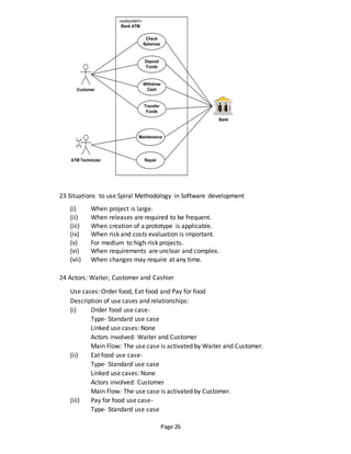 Page 26
23 Situations to use Spiral Methodology in Software development
(i) When project is large.
(ii) When releases are required to be frequent.
(iii) When creation of a prototype is applicable.
(iv) When risk and costs evaluation is important.
(v) For medium to high-risk projects.
(vi) When requirements are unclear and complex.
(vii) When changes may require at any time.
24 Actors: Waiter, Customer and Cashier
Use cases: Order food, Eat food and Pay for food
Description of use cases and relationships:
(i) Order food use case-
Type- Standard use case
Linked use cases: None
Actors involved: Waiter and Customer
Main Flow: The use case is activated by Waiter and Customer.
(ii) Eat food use case-
Type- Standard use case
Linked use cases: None
Actors involved: Customer
Main Flow: The use case is activated by Customer.
(iii) Pay for food use case-
Type- Standard use case
 