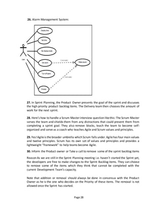 Page 28
26. Alarm Management System:
27. In Sprint Planning, the Product Owner presents the goal of the sprint and discusses
the high priority product backlog items. The Delivery team then chooses the amount of
work for the next sprint.
28. Here’s how to handle a Scrum Master interview question likethis: The Scrum Master
serves the team and shields them from any distractions that could prevent them from
completing a sprint goal. They also remove blocks, teach the team to become self-
organized and serve as a coach who teaches Agile and Scrum values and principles.
29. Yes!Agileis the broader umbrella which Scrum falls under. Agilehas four main values
and twelve principles. Scrum has its own set of values and principles and provides a
lightweight “framework” to help teams become Agile.
30. Inform the Product owner or Take a call to remove some of the sprint backlog items
Reason As we are still in the Sprint Planning meeting i.e. haven’t started the Sprint yet,
the developers are free to make changes to the Sprint Backlog items. They can choose
to remove some of the items which they think that cannot be completed with the
current Development Team’s capacity.
Note that addition or removal should always be done in consensus with the Product
Owner as he is the one who decides on the Priority of these items. The removal is not
allowed once the Sprint has started.
 