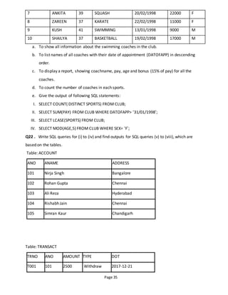 Page 35
7 ANKITA 39 SQUASH 20/02/1998 22000 F
8 ZAREEN 37 KARATE 22/02/1998 11000 F
9 KUSH 41 SWIMMING 13/01/1998 9000 M
10 SHAILYA 37 BASKETBALL 19/02/1998 17000 M
a. To show all information about the swimming coaches in the club.
b. To list names of all coaches with their date of appointment (DATOFAPP) in descending
order.
c. To display a report, showing coachname, pay, age and bonus (15% of pay) for all the
coaches.
d. To count the number of coaches in each sports.
e. Give the output of following SQL statements:
I. SELECT COUNT( DISTINCT SPORTS) FROM CLUB;
II. SELECT SUM(PAY) FROM CLUB WHERE DATOFAPP> ‘31/01/1998’;
III. SELECT LCASE(SPORTS) FROM CLUB;
IV. SELECT MOD(AGE,5) FROM CLUB WHERE SEX= ‘F’;
Q22 . Write SQL queries for (i) to (iv) and find outputs for SQL queries (v) to (viii), which are
based on the tables.
Table: ACCOUNT
ANO ANAME ADDRESS
101 Nirja Singh Bangalore
102 Rohan Gupta Chennai
103 Ali Reza Hyderabad
104 Rishabh Jain Chennai
105 Simran Kaur Chandigarh
Table: TRANSACT
TRNO ANO AMOUNT TYPE DOT
T001 101 2500 Withdraw 2017-12-21
 