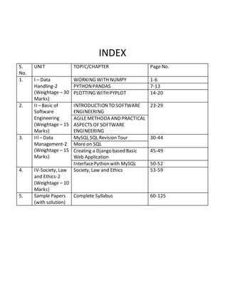INDEX
S.
No.
UNIT TOPIC/CHAPTER Page No.
1. I – Data
Handling-2
(Weightage – 30
Marks)
WORKING WITH NUMPY 1-6
PYTHONPANDAS 7-13
PLOTTING WITH PYPLOT 14-20
2. II –Basic of
Software
Engineering
(Weightage – 15
Marks)
INTRODUCTIONTO SOFTWARE
ENGINEERING
23-29
AGILEMETHODA AND PRACTICAL
ASPECTS OF SOFTWARE
ENGINEERING
3. III –Data
Management-2
(Weightage – 15
Marks)
MySQL SQL Revision Tour 30-44
More on SQL
Creating a Django based Basic
Web Application
45-49
InterfacePython with MySQL 50-52
4. IV-Society, Law
and Ethics-2
(Weightage – 10
Marks)
Society, Law and Ethics 53-59
5. Sample Papers
(with solution)
Complete Syllabus 60-125
 