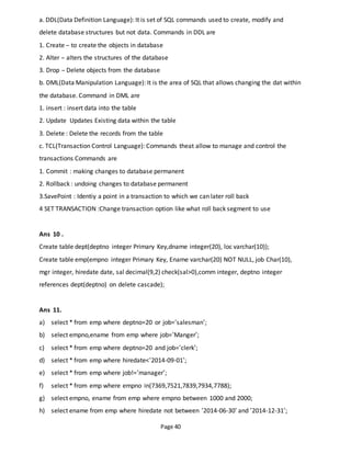 Page 40
a. DDL(Data Definition Language): It is set of SQL commands used to create, modify and
delete database structures but not data. Commands in DDL are
1. Create – to create the objects in database
2. Alter – alters the structures of the database
3. Drop – Delete objects from the database
b. DML(Data Manipulation Language): It is the area of SQL that allows changing the dat within
the database. Command in DML are
1. insert : insert data into the table
2. Update Updates Existing data within the table
3. Delete : Delete the records from the table
c. TCL(Transaction Control Language): Commands theat allow to manage and control the
transactions Commands are
1. Commit : making changes to database permanent
2. Rollback : undoing changes to database permanent
3.SavePoint : Identiy a point in a transaction to which we can later roll back
4 SET TRANSACTION :Change transaction option like what roll back segment to use
Ans 10 .
Create table dept(deptno integer Primary Key,dname integer(20), loc varchar(10));
Create table emp(empno integer Primary Key, Ename varchar(20) NOT NULL, job Char(10),
mgr integer, hiredate date, sal decimal(9,2) check(sal>0),comm integer, deptno integer
references dept(deptno) on delete cascade);
Ans 11.
a) select * from emp where deptno=20 or job=’salesman’;
b) select empno,ename from emp where job=’Manger’;
c) select * from emp where deptno=20 and job=’clerk’;
d) select * from emp where hiredate<’2014-09-01’;
e) select * from emp where job!=’manager’;
f) select * from emp where empno in(7369,7521,7839,7934,7788);
g) select empno, ename from emp where empno between 1000 and 2000;
h) select ename from emp where hiredate not between ‘2014-06-30’ and ’2014-12-31’;
 