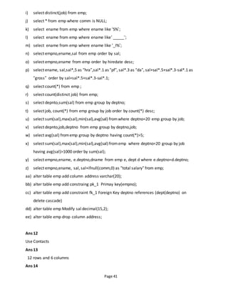 Page 41
i) select distinct(job) from emp;
j) select * from emp where comm is NULL;
k) select ename from emp where ename like ‘S%’;
l) select ename from emp where ename like’ _____’;
m) select ename from emp where ename like ‘_I%’;
n) select empno,ename,sal from emp order by sal;
o) select empno,ename from emp order by hiredate desc;
p) select ename, sal,sal*,5 as “hra”,sal*.1 as “pf”, sal*.3 as “da”, sal+sal*.5+sal*.3-sal*.1 as
“gross” order by sal+sal*.5+sal*.3-sal*.1;
q) select count(*) from emp ;
r) select count(distinct job) from emp;
s) select depnto,sum(sal) from emp group by deptno;
t) select job, count(*) from emp group by job order by count(*) desc;
u) select sum(sal),max(sal),min(sal),avg(sal) fromwhere deptno=20 emp group by job;
v) select depnto,job,deptno from emp group by deptno,job;
w) select avg(sal) fromemp group by deptno having count(*)>5;
x) select sum(sal),max(sal),min(sal),avg(sal) fromemp where deptno=20 group by job
having avg(sal)>1000 order by sum(sal);
y) select empno,ename, e.deptno,dname from emp e, dept d where e.deptno=d.deptno;
z) select empno,ename, sal, sal+ifnull(comm,0) as “total salary” from emp;
aa) alter table emp add column address varchar(20);
bb) alter table emp add constraing pk_1 Primay key(empno);
cc) alter table emp add constraint fk_1 Foreign Key deptno references (dept(deptno) on
delete cascade)
dd) alter table emp Modify sal decimal(15,2);
ee) alter table emp drop column address;
Ans 12
Use Contacts
Ans 13
12 rows and 6 columns
Ans 14
 