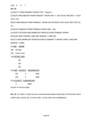 Page 44
(d) 4 6 9 7
Ans 22
(i) SELECT * FROM TRANSACT WHERE TYPE = 'Deposit';
(ii) SELECT ANO,AMOUNT FROM TRANSACT WHERE DOT >= '2017-10-01' AND DOT <= '2017-
10-31'; OR
SELECT ANO,AMOUNT FROM TRANSACT WHERE DOT BETWEEN '2017-10-01' AND '2017-10-
31';
(iii) SELECT MAX(DOT) FROM TRANSACT WHERE ANO = 103;
(iv) SELECT ACCOUNT.ANO,ANAME,DOT FROM ACCOUNT,TRANSACT WHERE
ACCOUNT.ANO=TRANSACT.ANO AND AMOUNT <=3000; OR
SELECT A.ANO,ANAME,DOT FROM ACCOUNT A,TRANSACT T WHERE A.ANO=T.ANO AND
AMOUNT <=3000;
(v) ANO ANAME
103 Ali Reza
105 Simran Kaur
(vi) DISTINCT ANO
101
102
103
(vii) ANO COUNT(*) MIN(AMOUNT)
101 2 2500
103 2 1000
(viii) COUNT(*) SUM(AMOUNT)
2 5000
(ix) Ano in Transact table
Ans 23. An index is a data structure maintained by database that helps it find records within
a table more quickly. Eg. To create index : create index id on emp(deptno);
 