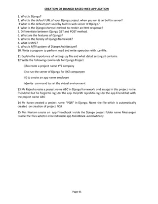 Page 45
CREATION OF DJANGO BASED WEB APPLICATION
1. What is Django?
2. What is the default URL of your Django project when you run it on builtin server?
3 What is the default port used by built in web server of Django?
4 What is the Django shortcut method to render an html response?
5. Differentiate between Django GET and POST method.
6. What are the features of Django?
7. What is the history of Django framework?
8. what is MVC?
9. What is MTV pattern of Django Architecture?
10. Write a program to perform read and write operation with .csv file.
11 Explain the importance of settings.py file and what data/ settings it contains.
12 Write the following commands for Django Project
i)To create a project name XYZ company
ii)to run the server of Django for XYZ companyen
iii) to create an app name employee
iv)write command to set the virtual environment
13 Mr Rajesh create a project name ABC in Django framework and an app in this project name
friendchat but he forgot to register the app .Help Mr rajesh to register the app Friendchat with
the project name ABC
14 Mr Karan created a project name “PQR” in Django. Name the file which is automatically
created on creation of project PQR
15 Mrs Neelam create an app Friendbook inside the Django project folder name Messenger
.Name the files which is created inside app friendbook automatically
 