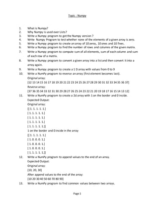 Page 1
Topic : Numpy
1. What is Numpy?
2. Why Numpy is used over Lists?
3. Write a Numpy program to get the Numpy version ?
4. Write Numpy Program to test whether none of the elements of a given array is zero.
5. Write a Numpy program to create an array of 10 zeros, 10 ones and 10 fives.
6. Write a Numpy program to find the number of rows and columns of the given matrix.
7. Write a Numpy program to compute sum of all elements, sum of each column and sum
of each row of a matrix.
8. Write a Numpy program to convert a given array into a list and then convert it into a
array again.
9. Write a Numpy program to create a 1 D array with values from 0 to 9
10. Write a NumPy program to reverse an array (first element becomes last).
Original array:
[12 13 14 15 16 17 18 19 20 21 22 23 24 25 26 27 28 29 30 31 32 33 34 35 36 37]
Reverse array:
[37 36 35 34 33 32 31 30 29 28 27 26 25 24 23 22 21 20 19 18 17 16 15 14 13 12]
11. Write a NumPy program to create a 2d array with 1 on the border and 0 inside.
Expected Output:
Original array:
[[ 1. 1. 1. 1. 1.]
[ 1. 1. 1. 1. 1.]
[ 1. 1. 1. 1. 1.]
[ 1. 1. 1. 1. 1.]
[ 1. 1. 1. 1. 1.]]
1 on the border and 0 inside in the array
[[ 1. 1. 1. 1. 1.]
[ 1. 0. 0. 0. 1.]
[ 1. 0. 0. 0. 1.]
[ 1. 0. 0. 0. 1.]
[ 1. 1. 1. 1. 1.]]
12. Write a NumPy program to append values to the end of an array.
Expected Output:
Original array:
[10, 20, 30]
After append values to the end of the array:
[10 20 30 40 50 60 70 80 90]
13. Write a NumPy program to find common values between two arrays.
 