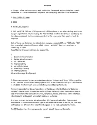Page 46
Answers
1 .Django s a free and open source web application framework, written in Python. A web
framework is a set of components that helps you to develop websites faster and easier.
2 . http://127.0.0.1:8000
3. 8000
4. Render_to_response
5 . GET and POST. GET and POST are the only HTTP methods to use when dealing with forms.
Django's login form is returned using the POST method, in which the browser bundles up the
form data, encodes it for transmission, sends it to the server, and then receives back its
response.
Both of these are dictionary-like objects that give you access to GET and POST data. POST
data generally is submitted from an HTML <form> , while GET data can come from a
<form>Top of Form
Top of Formor the query string in the page's URL.
6
I. Excellent Documentation
II. Python Web-framework
III. SEO optimized
IV. High scalability
V. versatile in nature
VI. offers high security
VII. Thorougly tested
VIII. provides rapid development
7 . Django was created by two web developers Adrian Holovaty and Simon Willison working
at the Lawrence Journal-World Newspaper in 2003. It was released publicly as a BSD license
in July 2005. The framework was named after guitarist Django Reinhardt.
The main reason behind Django’s existence is that Django inherited Python’s “batteries-
included” approach and includes pre-made modules and applications for common tasks in
web development like user authentication, templates, routes, and views, admin interface,
robust security and support for multiple database backends.
8 . It is an acronym for Model View Controller. MVC pattern is a Product Development
Architecture. It solves the traditional approach’s drawback of code in one file, i.e., that MVC
architecture has different files for different aspects of our web application/ website.
The MVC pattern has three components, namely Model, View, and Controller.
 