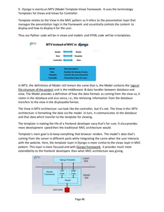 Page 48
9 . Django is mainly an MTV (Model-Template-View) framework. It uses the terminology
Templates for Views and Views for Controller.
Template relates to the View in the MVC pattern as it refers to the presentation layer that
manages the presentation logic in the framework and essentially controls the content to
display and how to display it for the user.
Thus our Python code will be in views and models and HTML code will be in templates.
In MTV, the definitions of Model still remain the same that is, the Model contains the logical
file structure of the project and is the middleware & data handler between database and
view. The Model provides a definition of how the data formats as coming from the view so, it
stores in the database and vice-versa, i.e., the retrieving information from the database
transfers to the view in the displayable format.
The View in MTV architecture can look like the controller, but it’s not. The View in this MTV
architecture is formatting the data via the model. In turn, it communicates to the database
and that data which transfer to the template for viewing.
The template is making the life of a frontend developer easy that’s for sure. It also provides
more development speed then the traditional MVC architecture would.
Template’s main goal is to keep everything that browser renders. The model’s data that’s
coming from the server in different parts while integrating the same when the user interacts
with the website. Here, the template layer in Django is more similar to the views layer in MVC
pattern. This layer is more focused and with Django framework, it provides much more
extendibility to the frontend developers than what MVC architecture was giving.
 