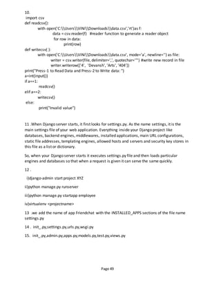 Page 49
10.
import csv
def readcsv():
with open('C:UsersViNiDownloadsdata.csv','rt')as f:
data = csv.reader(f) #reader function to generate a reader object
for row in data:
print(row)
def writecsv( ):
with open('C:UsersViNiDownloadsdata.csv', mode='a', newline='') as file:
writer = csv.writer(file, delimiter=',', quotechar='"') #write new record in file
writer.writerow(['4', 'Devansh', 'Arts', '404'])
print("Press-1 to Read Data and Press-2 to Write data: ")
a=int(input())
if a==1:
readcsv()
elif a==2:
writecsv()
else:
print("Invalid value")
11 .When Django server starts, it first looks for settings.py. As the name settings, it is the
main settings file of your web application. Everything inside your Django project like
databases, backend engines, middlewares, installed applications, main URL configurations,
static file addresses, templating engines, allowed hosts and servers and security key stores in
this file as a list or dictionary.
So, when your Django server starts it executes settings.py file and then loads particular
engines and databases so that when a request is given it can serve the same quickly.
12 .
i)django-admin start project XYZ
ii)python manage.py runserver
iii)python manage.py startapp employee
iv)virtualenv <projectname>
13 .we add the name of app Friendchat with the INSTALLED_APPS sections of the file name
settings.py
14 . init_.py,settings.py,urls.py,wsgi.py
15. init_.py,admin.py,apps.py,models.py,test.py,views.py
 