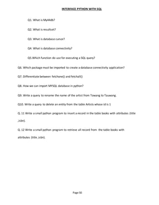 Page 50
INTERFACE PYTHON WITH SQL
Q1. What is My44db?
Q2. What is resultset?
Q3. What is database cursor?
Q4. What is database connectivity?
Q5.Which function do use for executing a SQL query?
Q6. Which package must be imported to create a database connectivity application?
Q7. Differentiate between fetchone() and fetchall()
Q8. How we can import MYSQL database in python?
Q9. Write a query to rename the name of the artist from Towang to Tauwang.
Q10. Write a query to delete an entity from the table Artists whose id is 1
Q. 11 Write a small python program to insert a record in the table books with attributes (title
,isbn).
Q. 12 Write a small python program to retrieve all record from the table books with
attributes (title ,isbn).
 