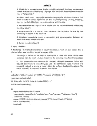 Page 51
ANSWER
1. MySQLdb is an open-source freely available relational database management
systemthat uses Structured Query Language.Now one of the most important question
here is “What is SQL?”
SQL (Structured Query Language) is a standard language for relational databases that
allow users to do various operations on data like, Manipulating, Creating, Dropping,
etc. In a nutshell, SQL allows you to do anything with the data.
2. Result set refers to a logical set of records that are fetched from the database by
executing a query.
3. Database cursor is a special control structure that facilitates the row by row
processing of records in the result set
4. Database connectivity refers to connection and communication between an
application and a database system.
5. Cursor. execute(sql query)
6. Mysql.connector
7. fetchone() − It fetches the next row of a query result set. A result set is an object that is
returned when a cursor object is used to query a table.
fetchall() − It fetches all the rows in a result set. If some rows have already been
extracted from the result set, then it retrieves the remaining rows from the result set.
8. Use the mysql.connector.connect() method of MySQL Connector Python with
required parameters to connect MySQL. Use the connection object returned by a
connect() method to create a cursor object to perform Database Operations. The
cursor.execute() to execute SQL queries from Python.
9.
updateSql = "UPDATE Artists SET NAME= 'Tauwang' WHERE ID = '1' ;"
cursor.execute(updateSql)
10. deleteSql = "DELETE FROM Artists WHERE ID = '1';
cursor.execute(deleteSql)
11.
import mysql.connector as Sqlator
conn =sqlator.connect(host=”localhost”,user=”root”,passwd=””,database=”test”)
cursor=con.cursor()
query=”INSERT into books(title,isbn) values(‘{}’{})”.format(‘Neelesh’,’5143’)
cursor.execute(query)
con.close()
12.
 