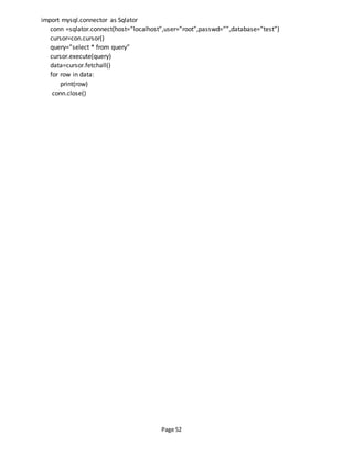 Page 52
import mysql.connector as Sqlator
conn =sqlator.connect(host=”localhost”,user=”root”,passwd=””,database=”test”)
cursor=con.cursor()
query=”select * from query”
cursor.execute(query)
data=cursor.fetchall()
for row in data:
print(row)
conn.close()
 