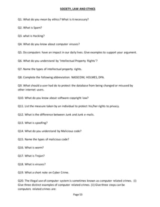 Page 53
SOCIETY, LAW AND ETHICS
Q1. What do you mean by ethics? What is it necessary?
Q2. What is Spam?
Q3. what is Hacking?
Q4. What do you know about computer viruses?
Q5. Do computers have an impact in our daily lives. Give examples to support your argument.
Q6. What do you understand by ‘Intellectual Property Rights’?
Q7. Name the types of intellectual property rights.
Q8. Complete the following abbreviation: NASSCOM, HOLMES, DPA.
Q9. What should a user had do to protect the database from being changed or misused by
other internet users.
Q10. What do you know about software copyright law?
Q11. List the measure taken by an individual to protect his/her rights to privacy.
Q12. What is the difference between Junk and Junk e-mails.
Q13. What is spoofing?
Q14. What do you understand by Malicious code?
Q15. Name the types of malicious code?
Q16. What is worm?
Q17. What is Trojan?
Q18. What is viruses?
Q19. What a short note on Cyber Crime.
Q20. The illegal use of computer system is sometimes known as computer related crimes. (i)
Give three distinct examples of computer related crimes. (ii) Give three steps can be
computers related crimes are:
 